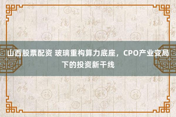 山西股票配资 玻璃重构算力底座，CPO产业变局下的投资新干线