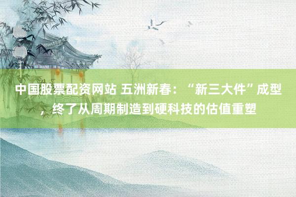 中国股票配资网站 五洲新春：“新三大件”成型，终了从周期制造到硬科技的估值重塑