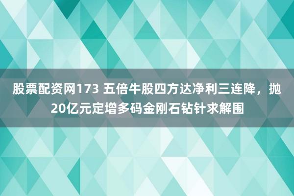 股票配资网173 五倍牛股四方达净利三连降，抛20亿元定增多码金刚石钻针求解围