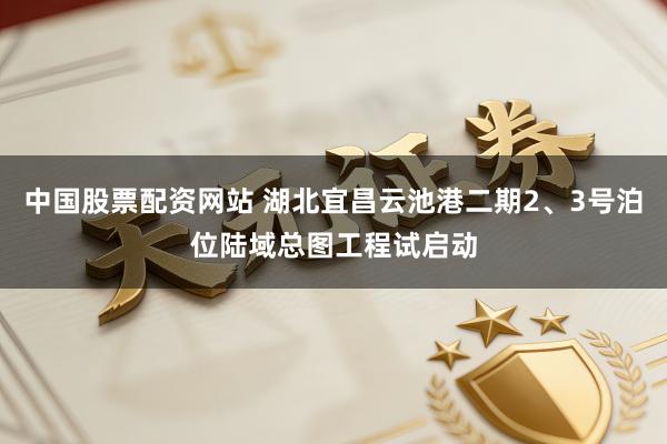 中国股票配资网站 湖北宜昌云池港二期2、3号泊位陆域总图工程试启动