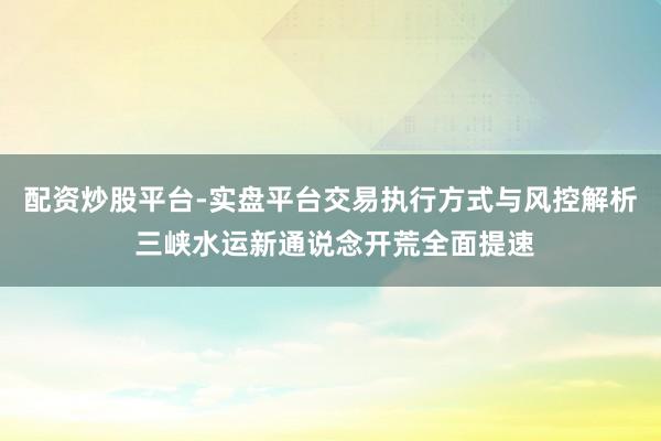配资炒股平台-实盘平台交易执行方式与风控解析 三峡水运新通说念开荒全面提速