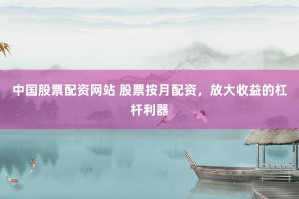 中国股票配资网站 股票按月配资，放大收益的杠杆利器