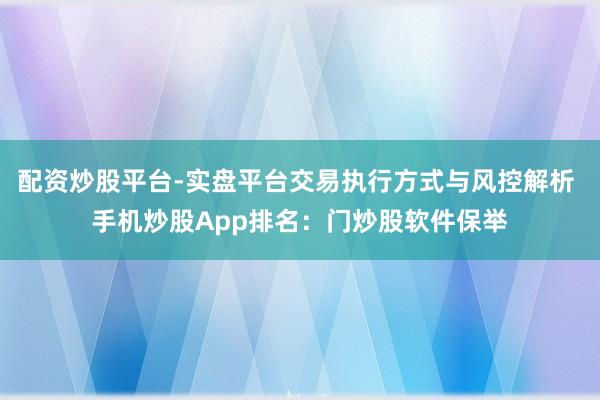 配资炒股平台-实盘平台交易执行方式与风控解析 手机炒股App排名：门炒股软件保举