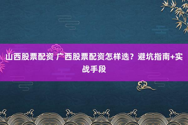 山西股票配资 广西股票配资怎样选？避坑指南+实战手段