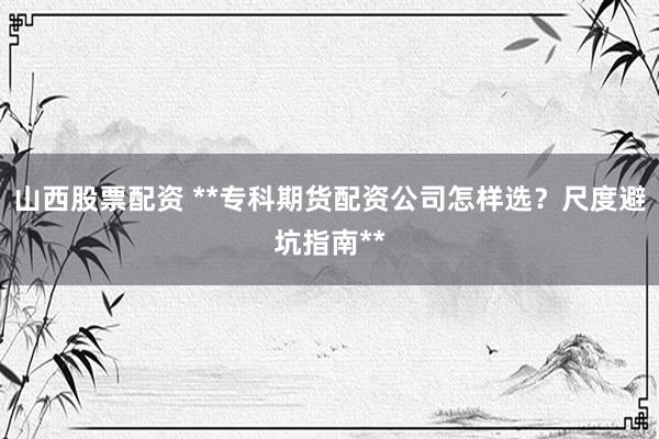 山西股票配资 **专科期货配资公司怎样选？尺度避坑指南**