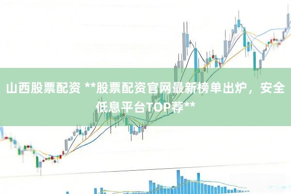 山西股票配资 **股票配资官网最新榜单出炉，安全低息平台TOP荐**