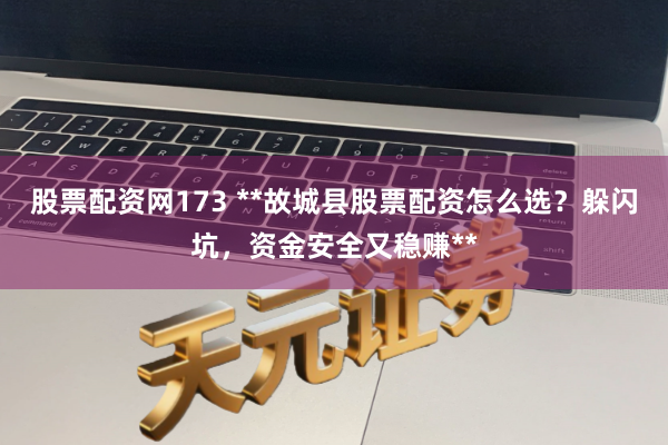 股票配资网173 **故城县股票配资怎么选？躲闪坑，资金安全又稳赚**