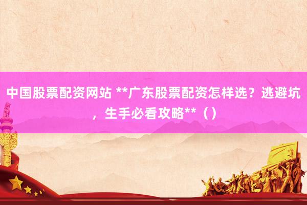 中国股票配资网站 **广东股票配资怎样选？逃避坑，生手必看攻略**（）